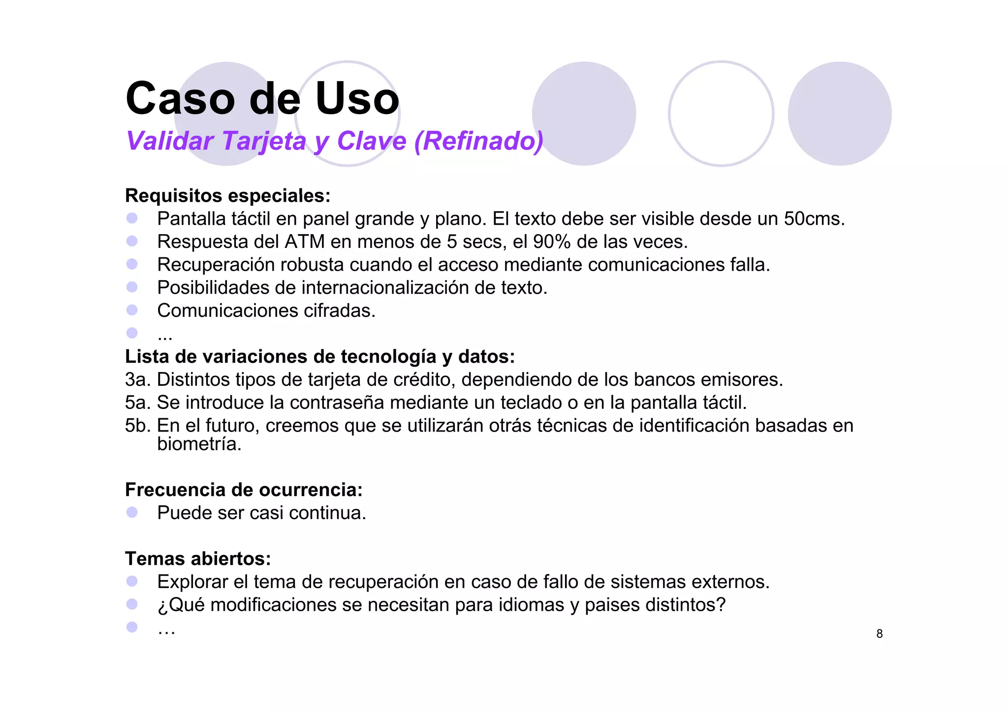 Caso de Uso
Requisitos especiales:
Caso de Uso
Validar Tarjeta y Clave (Refinado)
Requisitos especiales:
Pantalla táctil en panel grande y plano. El texto debe ser visible desde un 50cms.
Respuesta del ATM en menos de 5 secs, el 90% de las veces.
Recuperación robusta cuando el acceso mediante comunicaciones falla.
Posibilidades de internacionalización de texto.
Comunicaciones cifradas.
...
Lista de variaciones de tecnología y datos:Lista de variaciones de tecnología y datos:
3a. Distintos tipos de tarjeta de crédito, dependiendo de los bancos emisores.
5a. Se introduce la contraseña mediante un teclado o en la pantalla táctil.
5b. En el futuro, creemos que se utilizarán otrás técnicas de identificación basadas en
bi t íbiometría.
Frecuencia de ocurrencia:
Puede ser casi continua.Puede ser casi continua.
Temas abiertos:
Explorar el tema de recuperación en caso de fallo de sistemas externos.
Q é difi i it idi i di ti t ?
8
¿Qué modificaciones se necesitan para idiomas y paises distintos?
…
 