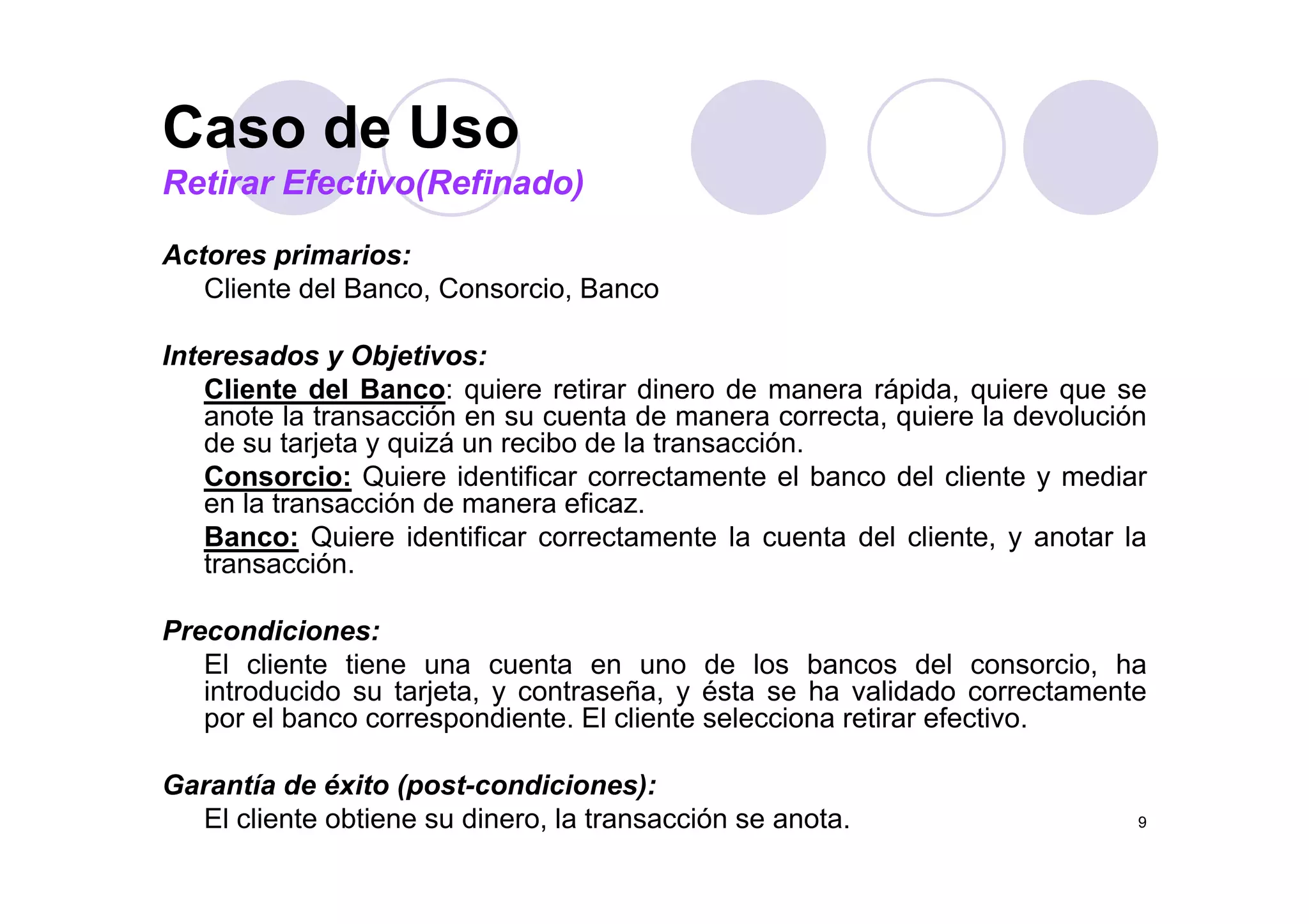 Caso de Uso
Actores primarios:
Caso de Uso
Retirar Efectivo(Refinado)
Actores primarios:
Cliente del Banco, Consorcio, Banco
Interesados y Objetivos:Interesados y Objetivos:
Cliente del Banco: quiere retirar dinero de manera rápida, quiere que se
anote la transacción en su cuenta de manera correcta, quiere la devolución
de su tarjeta y quizá un recibo de la transacción.
Consorcio: Quiere identificar correctamente el banco del cliente y mediar
en la transacción de manera eficaz.
Banco: Quiere identificar correctamente la cuenta del cliente, y anotar la
transaccióntransacción.
Precondiciones:
El cliente tiene una cuenta en uno de los bancos del consorcio, haEl cliente tiene una cuenta en uno de los bancos del consorcio, ha
introducido su tarjeta, y contraseña, y ésta se ha validado correctamente
por el banco correspondiente. El cliente selecciona retirar efectivo.
G tí d é it ( t di i )
9
Garantía de éxito (post-condiciones):
El cliente obtiene su dinero, la transacción se anota.
 
