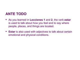 ANTE TODO
 As you learned in Lecciones 1 and 2, the verb estar
  is used to talk about how you feel and to say where
  people, places, and things are located.
 Estar is also used with adjectives to talk about certain
  emotional and physical conditions.
 