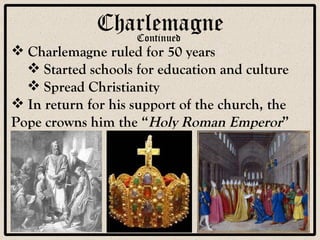 Charlemagne Continued Charlemagne ruled for 50 years Started schools for education and culture Spread Christianity In return for his support of the church, the Pope crowns him the “ Holy Roman Emperor ” 