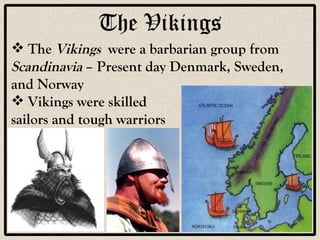 The Vikings The  Vikings   were a barbarian group from  Scandinavia  – Present day Denmark, Sweden, and Norway Vikings were skilled  sailors and tough warriors 