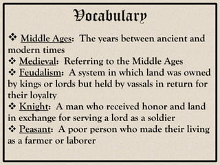Vocabulary Middle Ages :  The years between ancient and modern times Medieval :  Referring to the Middle Ages Feudalism :  A system in which land was owned by kings or lords but held by vassals in return for their loyalty Knight :  A man who received honor and land in exchange for serving a lord as a soldier Peasant :  A poor person who made their living as a farmer or laborer 