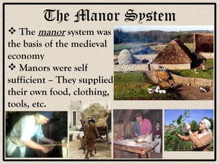The Manor System The  manor  system was the basis of the medieval economy Manors were self sufficient – They supplied their own food, clothing, tools, etc. 