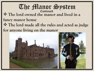 The Manor System The lord owned the manor and lived in a fancy manor house The lord made all the rules and acted as judge for anyone living on the manor Continued 