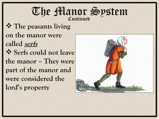 The Manor System The peasants living on the manor were called  serfs Serfs could not leave the manor – They were part of the manor and were considered the lord’s property Continued 