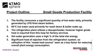 Project Outline: Small Goods Production Facility
1. The facility consumes a significant quantity of hot water daily, primarily
generated by LPG fired steam boilers.
2. 65°C hot water used primarily for wash down & boiler make up.
3. The refrigeration plant utilises a desuperheater, however higher grade
heat is required from this loop for factory services.
4. Hot water generation uses a high % of the total site energy.
5. Significant heat of rejection from the refrigeration system, so
utilisation of this “waste heat source” seen as a key factor for reducing
overall plant energy consumption.
 