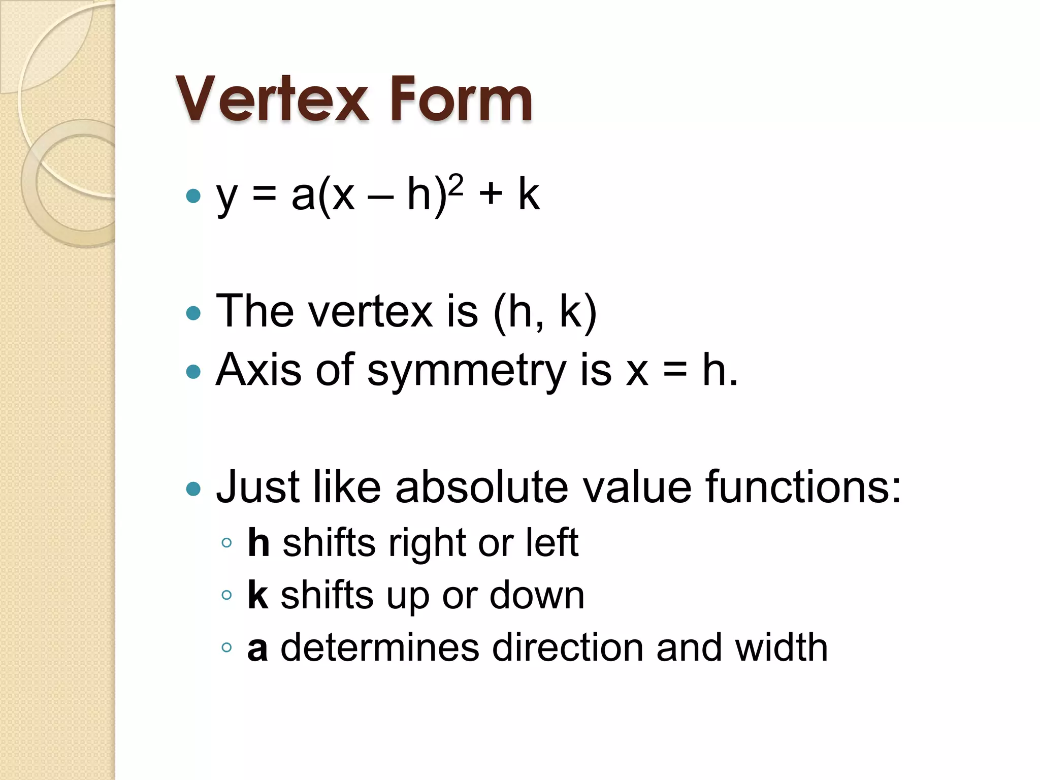 Vertex Form
   y = a(x – h)2 + k

 The vertex is (h, k)
 Axis of symmetry is x = h.


   Just like absolute value functions:
    ◦ h shifts right or left
    ◦ k shifts up or down
    ◦ a determines direction and width
 