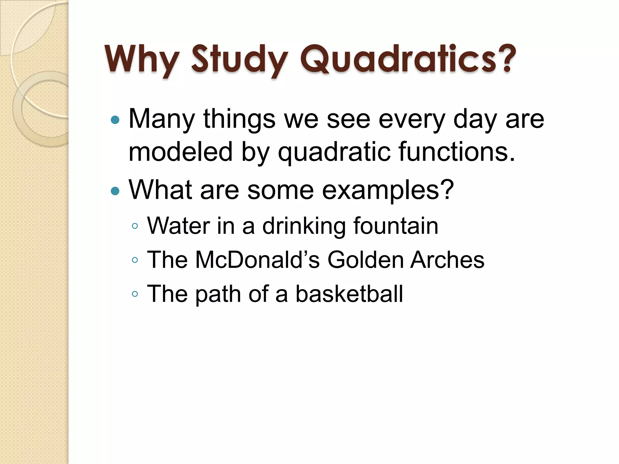 Why Study Quadratics?
 Many things we see every day are
  modeled by quadratic functions.
 What are some examples?
    ◦ Water in a drinking fountain
    ◦ The McDonald’s Golden Arches
    ◦ The path of a basketball
 