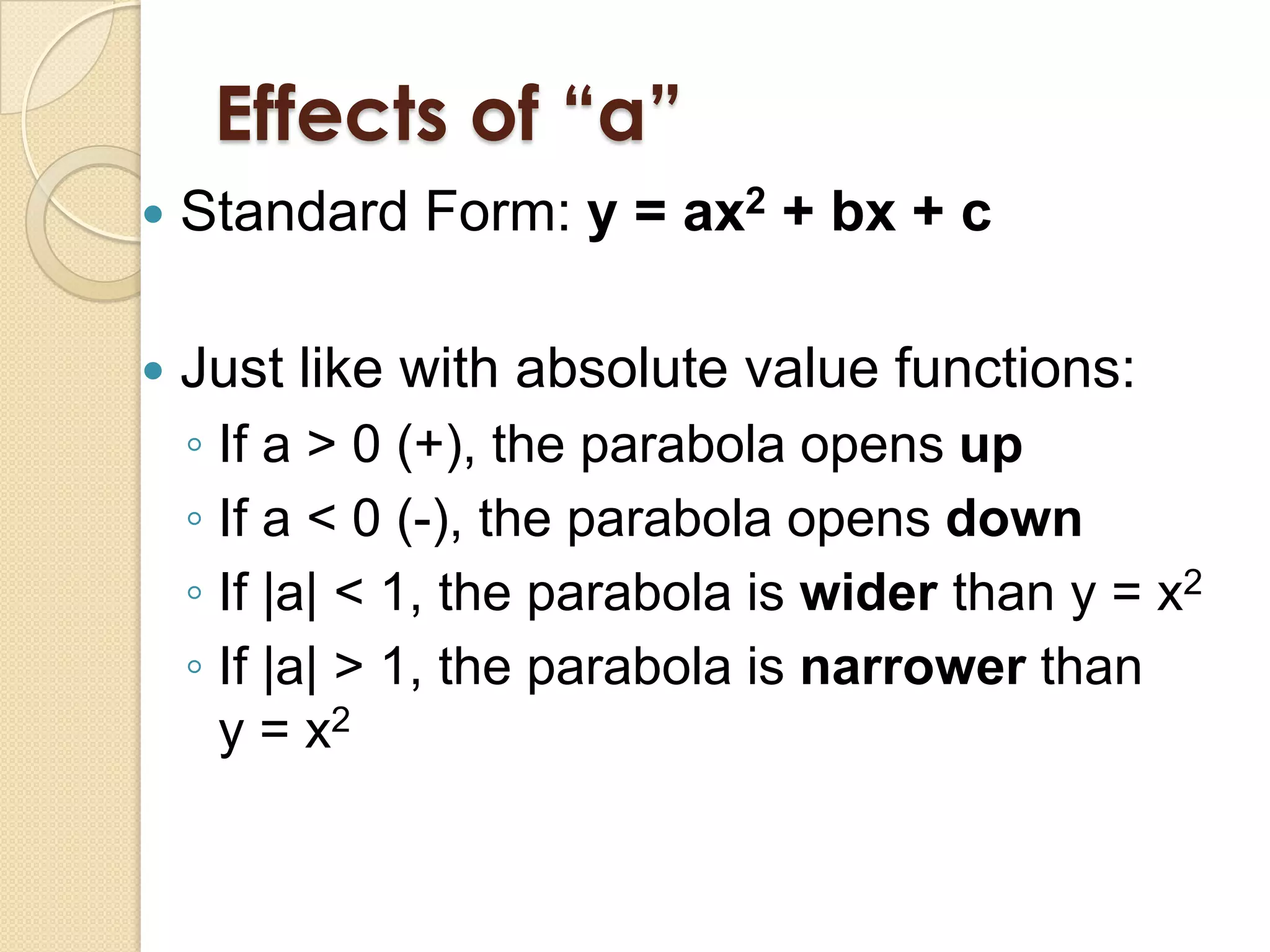 Effects of “a”
   Standard Form: y = ax2 + bx + c

   Just like with absolute value functions:
    ◦ If a > 0 (+), the parabola opens up
    ◦ If a < 0 (-), the parabola opens down
    ◦ If |a| < 1, the parabola is wider than y = x2
    ◦ If |a| > 1, the parabola is narrower than
      y = x2
 