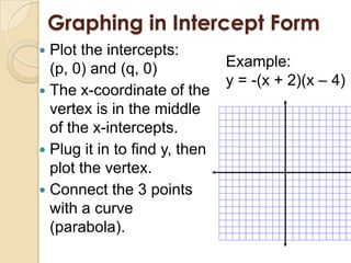Graphing in Intercept Form
 Plot the intercepts:
  (p, 0) and (q, 0)            Example:
                               y = -(x + 2)(x – 4)
 The x-coordinate of the
  vertex is in the middle
  of the x-intercepts.
 Plug it in to find y, then
  plot the vertex.
 Connect the 3 points
  with a curve
  (parabola).
 