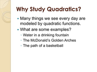 Why Study Quadratics?
 Many things we see every day are
  modeled by quadratic functions.
 What are some examples?
    ◦ Water in a drinking fountain
    ◦ The McDonald’s Golden Arches
    ◦ The path of a basketball
 