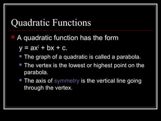 Quadratic Functions
 A quadratic function has the form
y = ax2
+ bx + c.
 The graph of a quadratic is called a parabola.
 The vertex is the lowest or highest point on the
parabola.
 The axis of symmetry is the vertical line going
through the vertex.
 