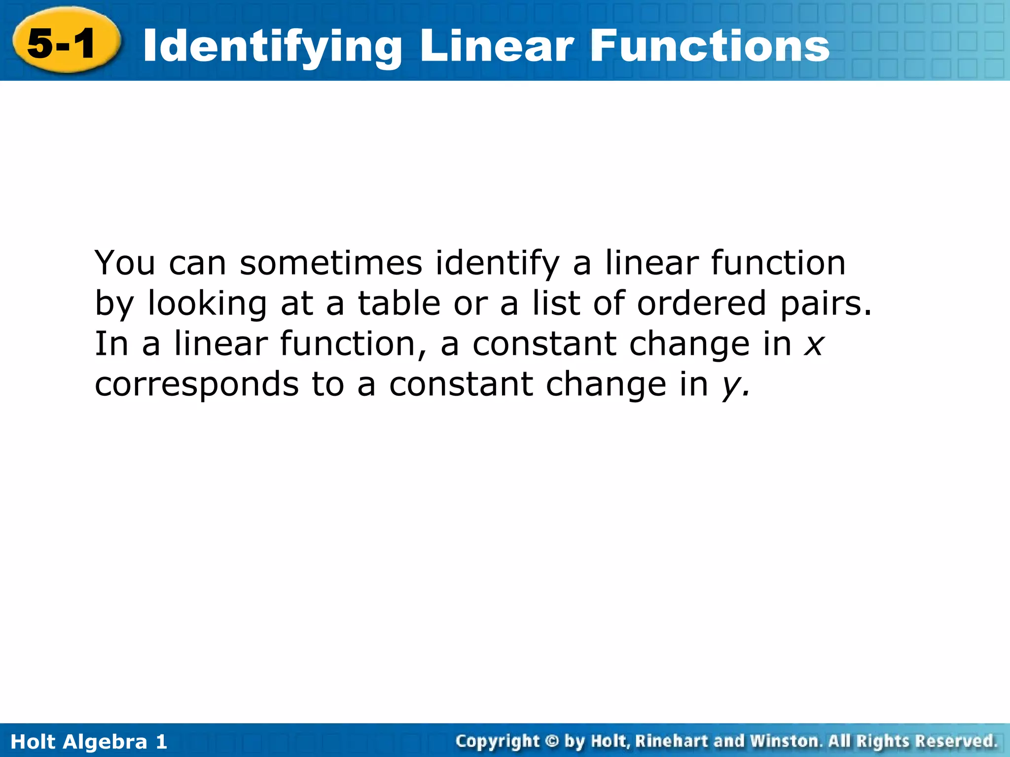 You can sometimes identify a linear function by looking at a table or a list of ordered pairs. In a linear function, a constant change in  x  corresponds to a constant change in  y.   