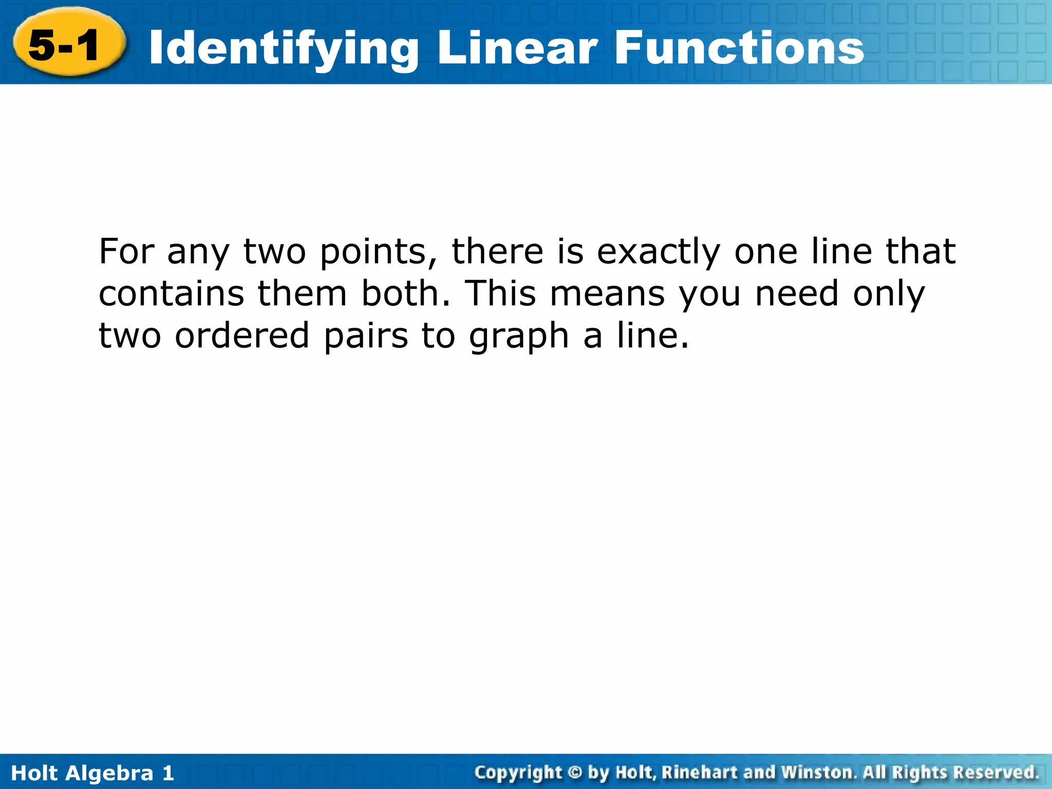 For any two points, there is exactly one line that contains them both. This means you need only two ordered pairs to graph a line.  