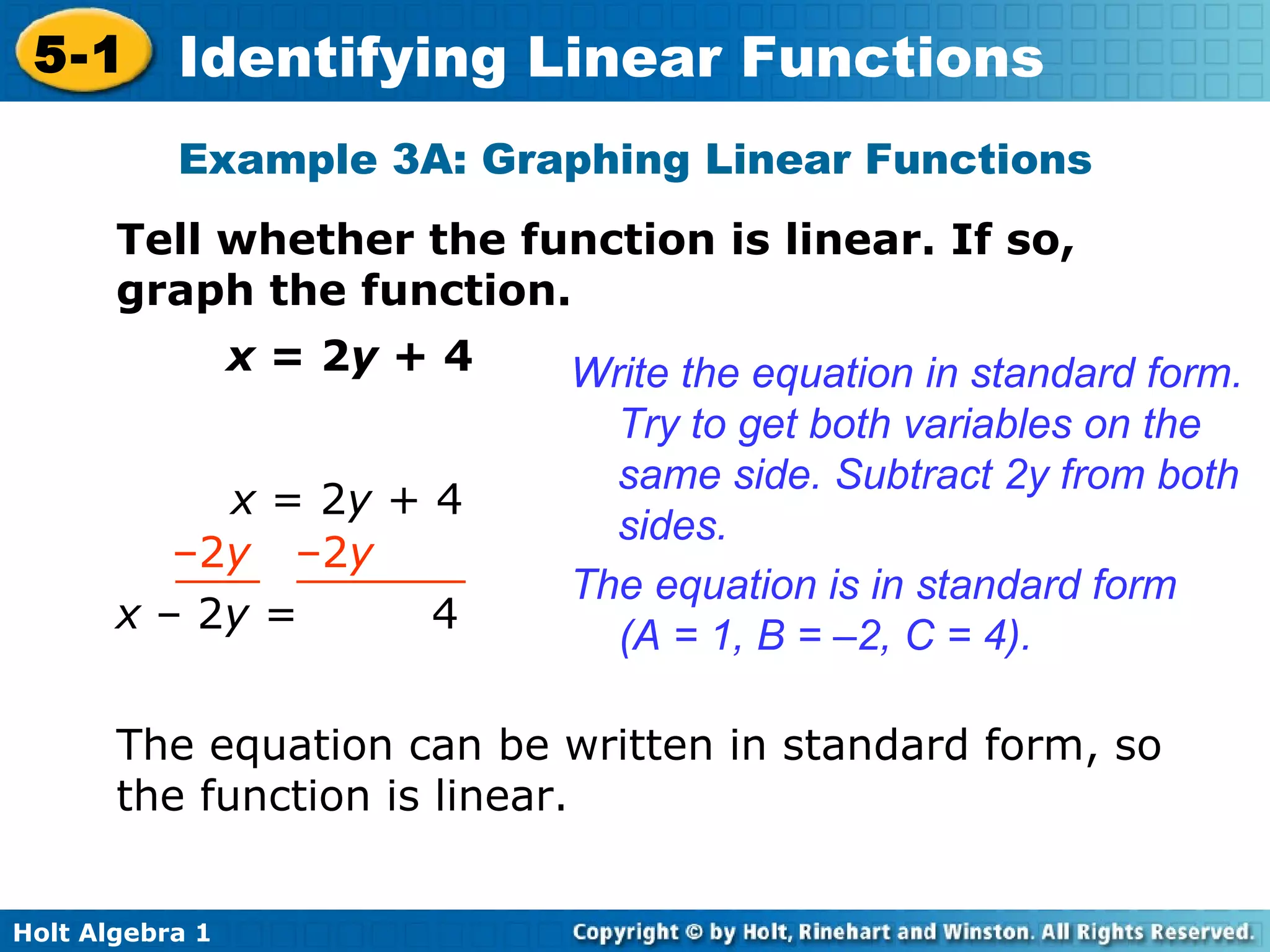 Example 3A: Graphing Linear Functions Tell whether the function is linear. If so, graph the function. x  = 2 y  + 4 Write the equation in standard form. Try to get both variables on the same side. Subtract 2y from both sides. The equation is in standard form (A = 1, B = –2, C = 4). The equation can be written in standard form, so the function is linear. x  = 2 y  + 4 – 2 y  –2 y  x  –   2 y  =  4 