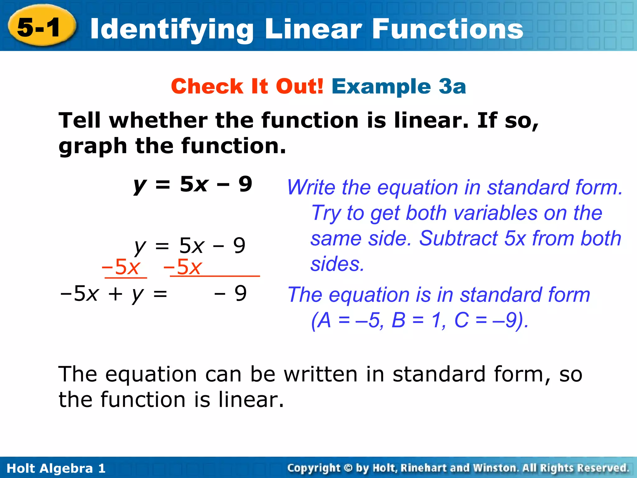 Check It Out!  Example 3a Tell whether the function is linear. If so, graph the function. y  = 5 x  – 9 Write the equation in standard form. Try to get both variables on the same side. Subtract 5x from both sides. The equation is in standard form  (A = –5, B = 1, C = –9). The equation can be written in standard form, so the function is linear. y  = 5 x  – 9 – 5 x  –5 x – 5 x + y =  – 9 