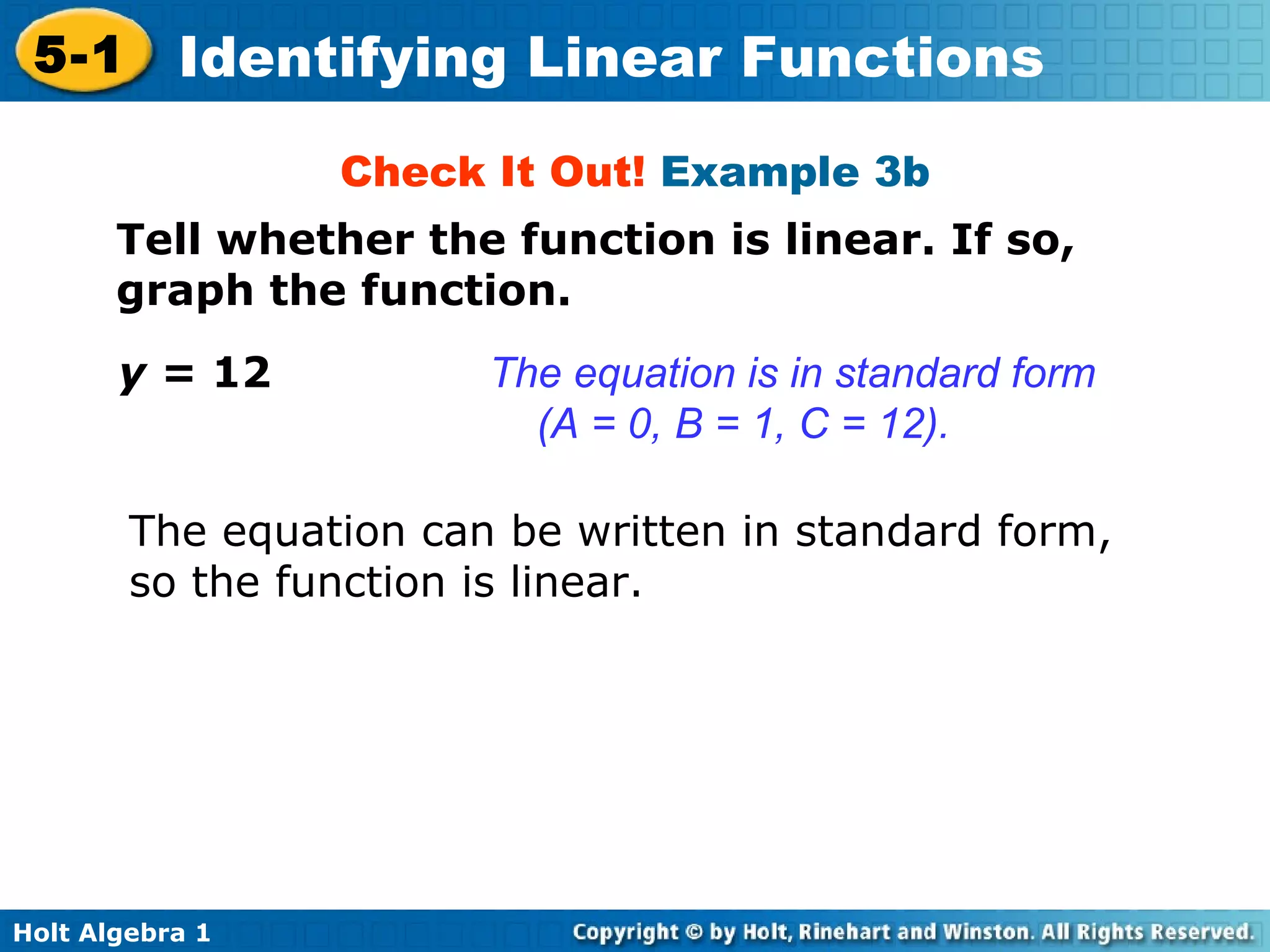 Check It Out!  Example 3b Tell whether the function is linear. If so, graph the function. y =  12 The equation can be written in standard form, so the function is linear. The equation is in standard form  (A = 0, B = 1, C = 12). 
