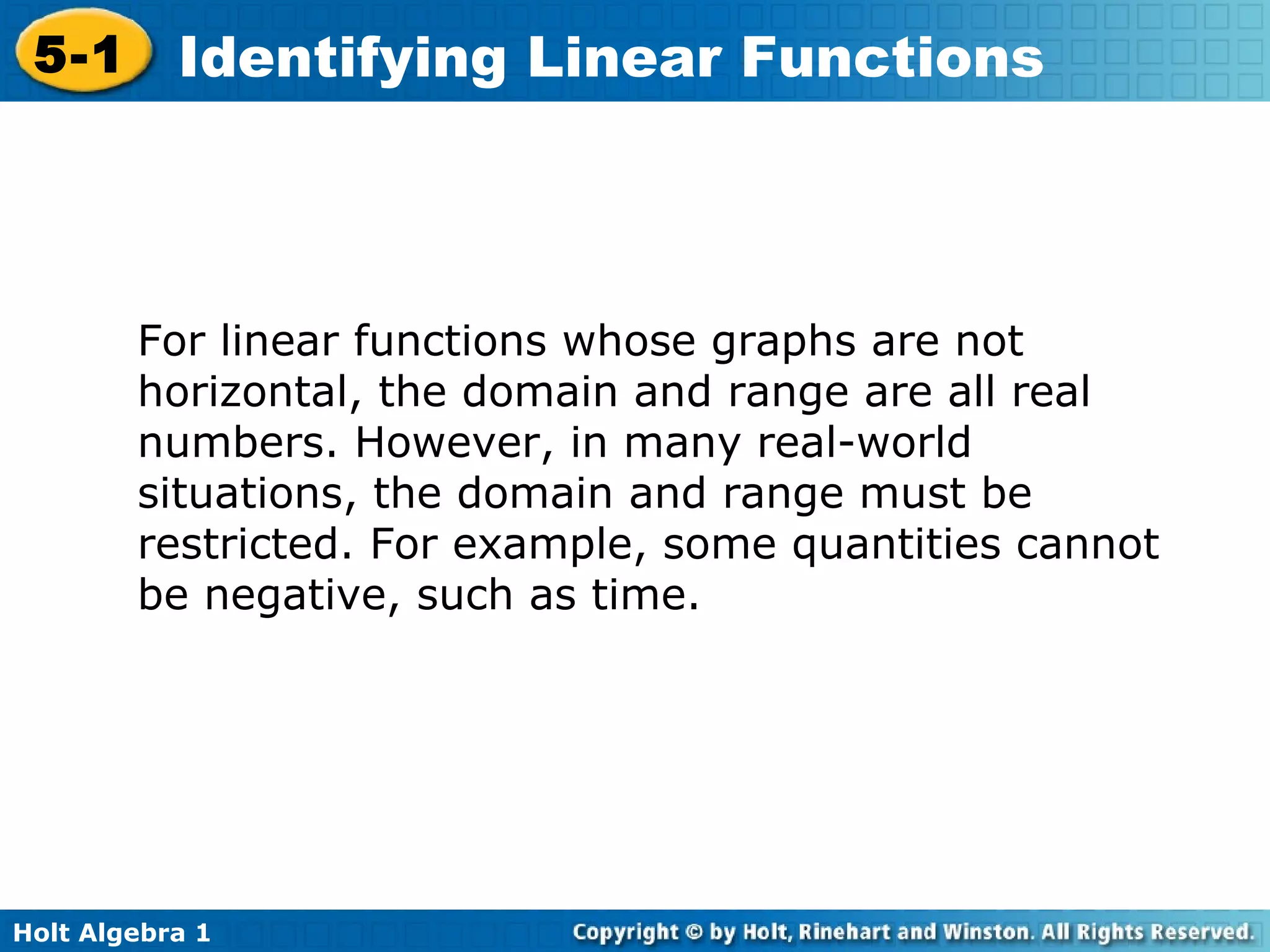 For linear functions whose graphs are not horizontal, the domain and range are all real numbers. However, in many real-world situations, the domain and range must be restricted. For example, some quantities cannot be negative, such as time. 