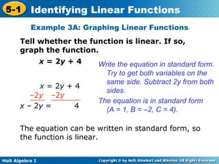 Example 3A: Graphing Linear Functions Tell whether the function is linear. If so, graph the function. x  = 2 y  + 4 Write the equation in standard form. Try to get both variables on the same side. Subtract 2y from both sides. The equation is in standard form (A = 1, B = –2, C = 4). The equation can be written in standard form, so the function is linear. x  = 2 y  + 4 – 2 y  –2 y  x  –   2 y  =  4 