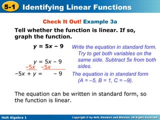 Check It Out!  Example 3a Tell whether the function is linear. If so, graph the function. y  = 5 x  – 9 Write the equation in standard form. Try to get both variables on the same side. Subtract 5x from both sides. The equation is in standard form  (A = –5, B = 1, C = –9). The equation can be written in standard form, so the function is linear. y  = 5 x  – 9 – 5 x  –5 x – 5 x + y =  – 9 