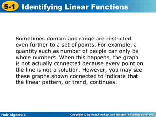Sometimes domain and range are restricted even further to a set of points. For example, a quantity such as number of people can only be whole numbers. When this happens, the graph is not actually connected because every point on the line is not a solution. However, you may see these graphs shown connected to indicate that the linear pattern, or trend, continues.  