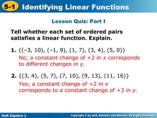 Lesson Quiz: Part I Tell whether each set of ordered pairs satisfies a linear function. Explain. 1.  {(–3, 10), (–1, 9), (1, 7), (3, 4), (5, 0)} No; a constant change of +2 in  x  corresponds to different changes in  y. 2.  {(3, 4), (5, 7), (7, 10), (9, 13), (11, 16)} Yes; a constant change of +2 in  x  corresponds to a constant change of +3 in  y. 