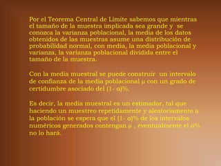 Por el Teorema Central de Límite sabemos que mientras
el tamaño de la muestra implicada sea grande y se
conozca la varianza poblacional, la media de los datos
obtenidos de las muestras asume una distribución de
probabilidad normal, con media, la media poblacional y
varianza, la varianza poblacional dividida entre el
tamaño de la muestra.

Con la media muestral se puede construir un intervalo
de confianza de la media poblacional µ con un grado de
certidumbre asociado del (1- α)%.

Es decir, la media muestral es un estimador, tal que
haciendo un muestreo repetidamente y aleatoriamente a
la población se espera que el (1- α)% de los intervalos
numéricos generados contengan µ , eventualmente el α%
no lo hará.
 
