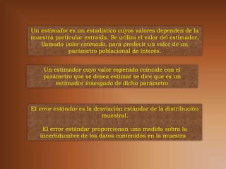 Un estimador es un estadístico cuyos valores dependen de la
muestra particular extraída. Se utiliza el valor del estimador,
   llamado valor estimado, para predecir un valor de un
             parámetro poblacional de interés.


    Un estimador cuyo valor esperado coincide con el
    parámetro que se desea estimar se dice que es un
        estimador insesgado de dicho parámetro



El error estándar es la desviación estándar de la distribución
                           muestral.

    El error estándar proporcionan una medida sobra la
   incertidumbre de los datos contenidos en la muestra
 