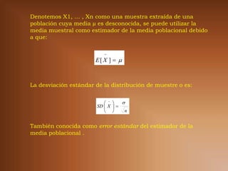 Denotemos X1, … , Xn como una muestra extraída de una
población cuya media µ es desconocida, se puede utilizar la
media muestral como estimador de la media poblacional debido
a que:

                          
                       E[ X ]  



La desviación estándar de la distribución de muestre o es:


                               
                       SD  X  
                                 n


También conocida como error estándar del estimador de la
media poblacional .
 