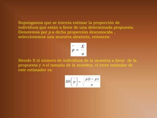 Supongamos que se intenta estimar la proporción de
individuos que están a favor de una determinada propuesta.
Denotemos por p a dicha proporción desconocida ,
seleccionemos una muestra aleatoria, entonces:

                            
                                     X
                            p 
                                     n
Siendo X el número de individuos de la muestra a favor de la
propuesta y n el tamaño de la muestra, el error estándar de
este estimador es:

                                      p (1  p )
                        SD  p  
                                           n
 