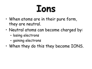 Ions
• When atoms are in their pure form,
they are neutral.
• Neutral atoms can become charged by:
– losing electrons
– gaining electrons
• When they do this they become IONS.
 
