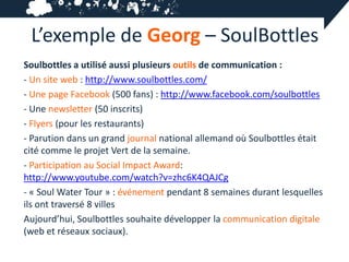 L’exemple de Georg – SoulBottles
Soulbottles a utilisé aussi plusieurs outils de communication :
- Un site web : http://www.soulbottles.com/
- Une page Facebook (500 fans) : http://www.facebook.com/soulbottles
- Une newsletter (50 inscrits)
- Flyers (pour les restaurants)
- Parution dans un grand journal national allemand où Soulbottles était
cité comme le projet Vert de la semaine.
- Participation au Social Impact Award:
http://www.youtube.com/watch?v=zhc6K4QAJCg
- « Soul Water Tour » : événement pendant 8 semaines durant lesquelles
ils ont traversé 8 villes
Aujourd’hui, Soulbottles souhaite développer la communication digitale
(web et réseaux sociaux).
 