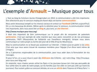 L’exemple d’Arnault – Musique pour tous
 « Tout au long du Concours Jeunes Changemakers en 2012, la communication a été très importante.
 Être sélectionné pour le concours impliquait d’avoir déjà une bonne communication.
 Nous avons beaucoup compté sur les réseaux sociaux et surtout sur Facebook (240 fans aujourd’hui).
 On y a mis beaucoup de photos. Même après la sélection pour le concours, la communication restait
 très importante, alors nous avons fait un blog et, plus tard, un site Internet :
 http://www.musique-pour-tous.org/
 Il était très important de bien communiquer sur le projet afin de rencontrer de potentiels
 partenaires. C'est par exemple de cette manière que nous avons rencontré un de nos principaux
 partenaires, l'ASTI (l’Association de Solidarité aux Travailleurs Immigrés), lorsque nous avons
 communiqué sur notre projet au Centre de Loisir de la Ville d’Issy les Moulineaux.
 Mais la communication ne se faisait pas seulement sur Internet : il fallait aussi en parler à nos amis.
 C’est ainsi que nous avons trouvé de nouveaux membres pour l'équipe (l’un d’eux vient même de
 Limoges).
 On a 2 personnes responsables de la communication, pour nous aider dans la formulation de nos
 messages.
 Et pour le fun, on a aussi réussi à avoir des dédicaces des Enfoirés : voir notre blog : http://musique-
 pour-tous.over-blog.net/
 En revanche, nous n’avons jamais utilisé les flyers ni les journaux locaux (on n’est pas persuadés de
 leur utilité dans le cadre de notre projet, car les familles que l’on cible ne sont pas celle qui lisent les
 journaux). Pour autant, grâce au concours Ashoka, on a eu un article dans l’Express et A Nous Paris ! »
 