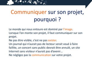Communiquer sur son projet,
       pourquoi ?
Le monde qui nous entoure est dominé par l’image.
Lorsque l’on monte son projet, il faut communiquer sur son
projet.
Ne pas être visible, c’est ne pas exister.
Un journal qui n’aurait pas de lecteur serait voué à faire
faillite, un concert sans public devrait être annulé, un site
Internet sans visiteur n’aurait pas d’avenir…
Ne négligez pas la communication sur votre projet.
 