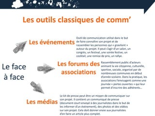 Les outils classiques de comm’
                                    Outil de communication utilisé dans le but
          Les événements            de faire connaître son projet et de
                                    rassembler les personnes qui « gravitent »
                                    autour du projet. Il peut s’agir d’un salon, un
                                    congrès, un festival, une soirée festive, un
                                    cocktail, une remise de prix, un rallye.



Le face            Les forums des Rassemblement public d’acteurs
                                  animant la vie citoyenne, culturelle,
                                  sportive, sociale, organisé par de
                    associations nombreuses communes en début
 à face                                                  d’année scolaire. Dans la pratique, les
                                                         associations l’envisagent comme une
                                                         journée « portes ouvertes » qui leur
                                                         permet d’inscrire des adhérents…

                       Le kit de presse peut être un moyen de communiquer sur
                       son projet. Il contient un communiqué de presse
          Les médias   (document court envoyé à des journalistes dans le but de
                       les informer d’un événement), des photos et des vidéos
                       sur son projet. Cela doit donner envie aux journalistes
                       d’en faire un article plus complet.
 
