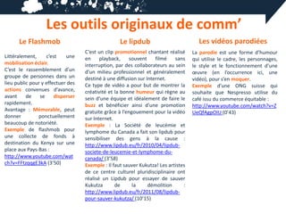 Les outils originaux de comm’
      Le Flashmob                                  Le lipdub                           Les vidéos parodiées
                                   C’est un clip promotionnel chantant réalisé      La parodie est une forme d’humour
Littéralement,     c’est    une    en     playback,    souvent     filmé    sans    qui utilise le cadre, les personnages,
mobilisation éclair.               interruption, par des collaborateurs au sein     le style et le fonctionnement d’une
C’est le rassemblement d’un        d’un milieu professionnel et généralement        œuvre (en l’occurrence ici, une
groupe de personnes dans un        destiné à une diffusion sur Internet.            vidéo), pour s’en moquer.
lieu public pour y effectuer des   Ce type de vidéo a pour but de montrer la        Exemple d’une ONG suisse qui
actions convenues d’avance,        créativité et la bonne humeur qui règne au       souhaite que Nespresso utilise du
avant     de    se     disperser   sein d’une équipe et idéalement de faire le      café issu du commerce équitable :
rapidement.                        buzz et bénéficier ainsi d’une promotion         http://www.youtube.com/watch?v=Z
Avantage : Mémorable, peut         gratuite grâce à l’engouement pour la vidéo      UeQfAgpOIU (0’43)
donner         ponctuellement      sur Internet.
beaucoup de notoriété.             Exemple : La Société de leucémie et
Exemple de flashmob pour           lymphome du Canada a fait son lipdub pour
une collecte de fonds à            sensibiliser des gens à la cause :
destination du Kenya sur une       http://www.lipdub.eu/fr/2010/04/lipdub-
place aux Pays-Bas :               societe-de-leucemie-et-lymphome-du-
http://www.youtube.com/wat         canada/ (3’58)
ch?v=FFtzqqgE3kA (3’50)            Exemple : Il faut sauver Kukutza! Les artistes
                                   de ce centre culturel pluridisciplinaire ont
                                   réalisé un Lipdub pour essayer de sauver
                                   Kukutza       de      la     démolition      :
                                   http://www.lipdub.eu/fr/2011/08/lipdub-
                                   pour-sauver-kukutza/ (10’15)
 