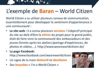 L’exemple de Baran – World Citizen
World Citizen a su utiliser plusieurs canaux de communication,
essentiellement pour développer le sentiment d’appartenance à
une communauté :
• Le site web : il a connu plusieurs versions ! L’objectif principal
   du site au-delà d’être la vitrine du projet pour le grand public,
   était de faire vivre la communauté des ambassadeurs et des
   jeunes formés après les ateliers (partage d’expériences, de
   photos et vidéos….). http://www.weareworldcitizen.de/
• La page Facebook:
   http://www.facebook.com/weareworldcitizen
• Un signe de la main distinctif et identitaire
• Des bracelets « I’m a World Citizen »
 