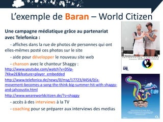 L’exemple de Baran – World Citizen
Une campagne médiatique grâce au partenariat
avec Telefonica :
   - affiches dans la rue de photos de personnes qui ont
elles-mêmes posté ces photos sur le site
   - aide pour développer le nouveau site web
   - chanson avec le chanteur Shaggy :
http://www.youtube.com/watch?v=DSlp-
7Kkw2E&feature=player_embedded
http://www.telefonica.de/news/0/msg/17723/4454/0/a-
movement-becomes-a-song-the-think-big-summer-hit-with-shaggy-
and-jahcoustix.html
http://www.weareworldcitizen.de/?s=shaggy
  - accès à des interviews à la TV
  - coaching pour se préparer aux interviews des medias
 