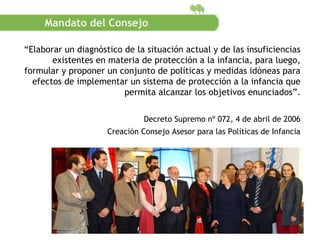 “ Elaborar un diagnóstico de la situación actual y de las insuficiencias existentes en materia de protección a la infancia, para luego, formular y proponer un conjunto de políticas y medidas idóneas para efectos de implementar un sistema de protección a la infancia que permita alcanzar los objetivos enunciados”. Decreto Supremo nº 072, 4 de abril de 2006 Creación Consejo Asesor para las Políticas de Infancia Mandato del Consejo 