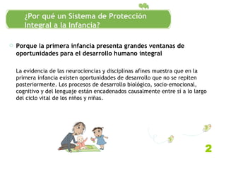 Porque la primera infancia presenta grandes ventanas de oportunidades para el desarrollo humano integral La evidencia de las neurociencias y disciplinas afines muestra que en la primera infancia existen oportunidades de desarrollo que no se repiten posteriormente. Los procesos de desarrollo biológico, socio-emocional, cognitivo y del lenguaje están encadenados causalmente entre sí a lo largo del ciclo vital de los niños y niñas. 2 ¿Por qué un Sistema de Protección Integral a la Infancia? 