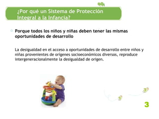 Porque todos los niños y niñas deben tener las mismas oportunidades de desarrollo La desigualdad en el acceso a oportunidades de desarrollo entre niños y niñas provenientes de orígenes socioeconómicos diversos, reproduce intergeneracionalmente la desigualdad de origen. Antecedentes conceptuales 3 ¿Por qué un Sistema de Protección Integral a la Infancia? 