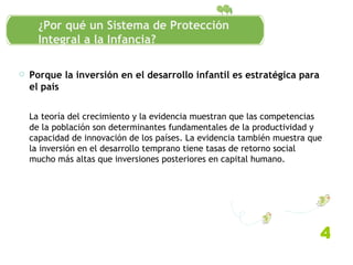 Porque la inversión en el desarrollo infantil es estratégica para el país La teoría del crecimiento y la evidencia muestran que las competencias de la población son determinantes fundamentales de la productividad y capacidad de innovación de los países. La evidencia también muestra que la inversión en el desarrollo temprano tiene tasas de retorno social mucho más altas que inversiones posteriores en capital humano.  Antecedentes conceptuales 4 ¿Por qué un Sistema de Protección Integral a la Infancia? 