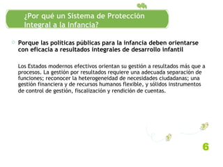 Porque las políticas públicas para la infancia deben orientarse con eficacia a resultados integrales de desarrollo infantil Los Estados modernos efectivos orientan su gestión a resultados más que a procesos. La gestión por resultados requiere una adecuada separación de funciones; reconocer la heterogeneidad de necesidades ciudadanas; una gestión financiera y de recursos humanos flexible, y sólidos instrumentos de control de gestión, fiscalización y rendición de cuentas.   6 ¿Por qué un Sistema de Protección Integral a la Infancia? 