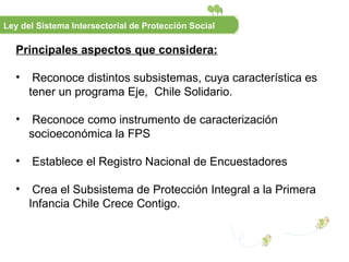 Principales aspectos que considera: Reconoce distintos subsistemas, cuya característica es tener un programa Eje,  Chile Solidario. Reconoce como instrumento de caracterización socioeconómica la FPS Establece el Registro Nacional de Encuestadores Crea el Subsistema de Protección Integral a la Primera Infancia Chile Crece Contigo. Ley del Sistema Intersectorial de Protección Social 