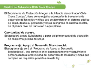 E l Subsistema de Protección Integral a la Infancia denominado “Chile Crece Contigo”, tiene como objetivo acompañar la trayectoria de desarrollo de los niños y niñas que se atiendan en el sistema público de salud, desde su gestación y hasta su ingreso al sistema escolar, en el primer nivel de transición o equivalente. Oportunidad de acceso.  Se accederá a este Subsistema a partir del primer control de gestación en el sistema público de salud. Programa eje: Apoyo al Desarrollo Biosicosocial. El programa eje será el “Programa de Apoyo al Desarrollo Biosicosocial”, que consiste en el acompañamiento y seguimiento personalizado a la trayectoria del desarrollo de los niños y niñas que cumplan los requisitos previstos en esta ley. Objetivo del Subsistema Chile Crece Contigo 