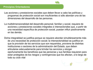 Las acciones y prestaciones sociales que deben llevar a cabo las políticas y programas de protección social son insuficientes si sólo abordan una de las dimensiones del desarrollo de las personas.  La multidimensionalidad del desarrollo personal, familiar y social, requiere de acciones y prestaciones sociales integrales e intersectoriales que, a partir de una necesidad específica de protección social, puedan influir positivamente en las demás.  Dicha integralidad se justifica porque se requiere abordar simultáneamente más de una necesidad de protección social; la intersectorialidad se justifica en que la provisión de los servicios que son requeridos, proviene de distintas instituciones o sectores de la administración del Estado, que deben articularse adecuadamente para brindar los servicios y otorgar oportunamente los beneficios que las personas y sus familias requieren para estar protegidos de los riesgos y contingencias que los afectan, a lo largo de todo su ciclo vital Principios Orientadores 