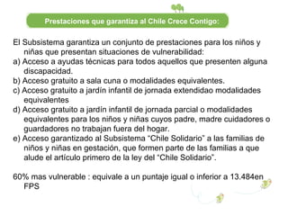 El Subsistema garantiza un conjunto de prestaciones para los niños y niñas que presentan situaciones de vulnerabilidad: a) Acceso a ayudas técnicas para todos aquellos que presenten alguna discapacidad. b) Acceso gratuito a sala cuna o modalidades equivalentes. c) Acceso gratuito a jardín infantil de jornada extendidao modalidades equivalentes d) Acceso gratuito a jardín infantil de jornada parcial o modalidades equivalentes para los niños y niñas cuyos padre, madre cuidadores o guardadores no trabajan fuera del hogar. e) Acceso garantizado al Subsistema “Chile Solidario” a las familias de niños y niñas en gestación, que formen parte de las familias a que alude el artículo primero de la ley del “Chile Solidario”. 60% mas vulnerable : equivale a un puntaje igual o inferior a 13.484en FPS Prestaciones que garantiza al Chile Crece Contigo: 