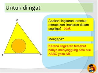 Mengapa?
Apakah lingkaran tersebut
merupakan lingkaran dalam
segitiga? tidak
A B
C
Untuk diingat
Karena lingkaran tersebut
hanya menyinggung satu sisi
∆ABC yaitu AB
 