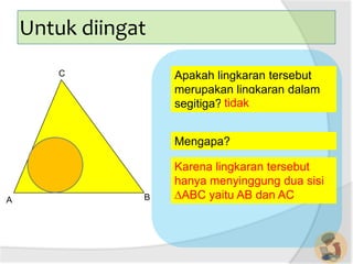 A B
C
Untuk diingat
Mengapa?
Apakah lingkaran tersebut
merupakan lingkaran dalam
segitiga? tidak
Karena lingkaran tersebut
hanya menyinggung dua sisi
∆ABC yaitu AB dan AC
 