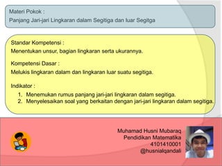 Materi Pokok :
Panjang Jari-jari Lingkaran dalam Segitiga dan luar Segitga
Standar Kompetensi :
Menentukan unsur, bagian lingkaran serta ukurannya.
Kompetensi Dasar :
Melukis lingkaran dalam dan lingkaran luar suatu segitiga.
Indikator :
1. Menemukan rumus panjang jari-jari lingkaran dalam segitiga.
2. Menyelesaikan soal yang berkaitan dengan jari-jari lingkaran dalam segitiga.
Muhamad Husni Mubaraq
Pendidikan Matematika
4101410001
@husnialqandali
 
